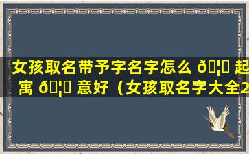 女孩取名带予字名字怎么 🦁 起寓 🦅 意好（女孩取名字大全2024属龙免费取名）